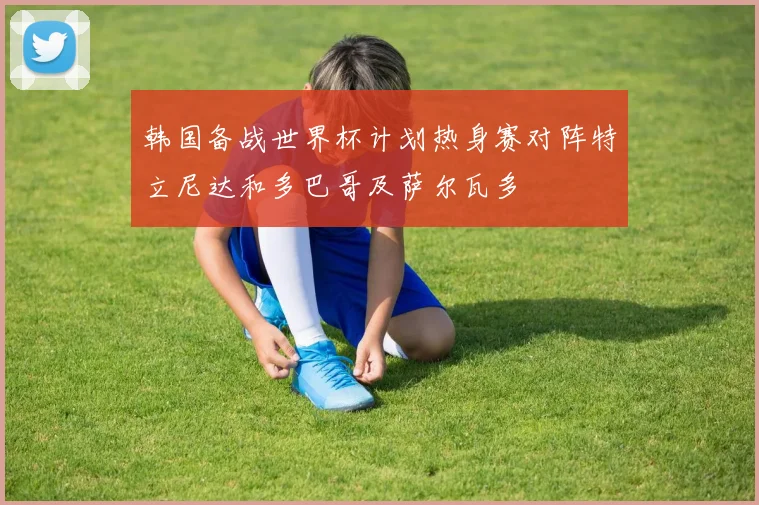 韩国备战世界杯计划热身赛对阵特立尼达和多巴哥及萨尔瓦多