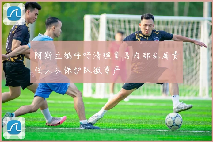 阿斯主编呼吁清理皇马内部乱局责任人以保护队徽尊严