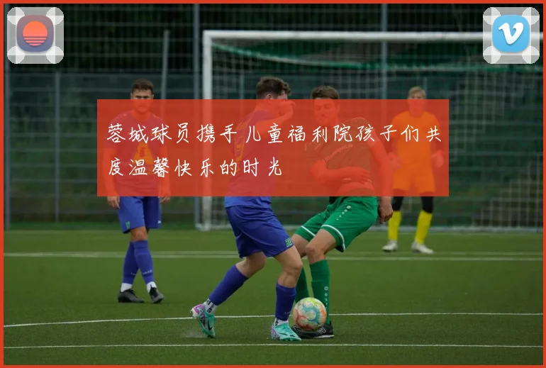 蓉城球员携手儿童福利院孩子们共度温馨快乐的时光