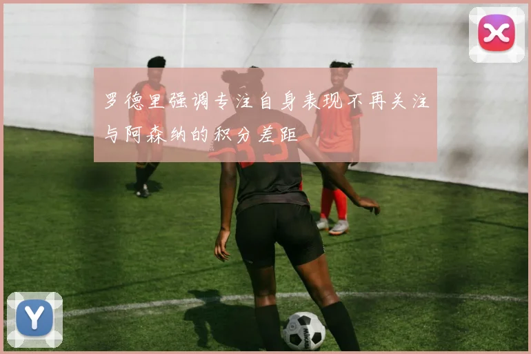 罗德里强调专注自身表现不再关注与阿森纳的积分差距
