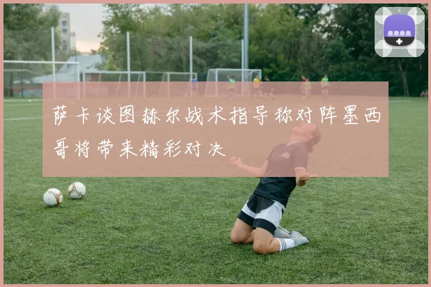 萨卡谈图赫尔战术指导称对阵墨西哥将带来精彩对决