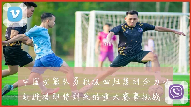 中国女篮队员积极回归集训全力以赴迎接即将到来的重大赛事挑战