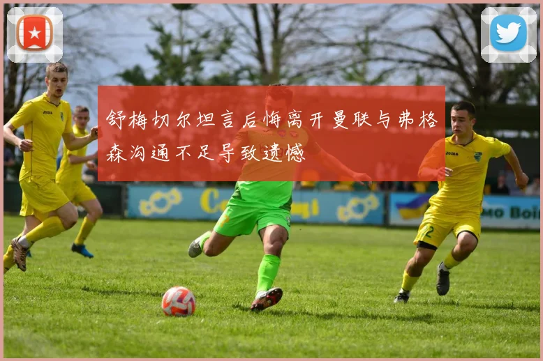 舒梅切尔坦言后悔离开曼联与弗格森沟通不足导致遗憾