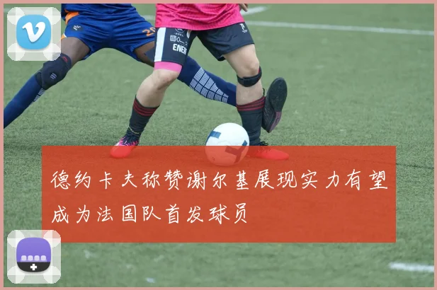 德约卡夫称赞谢尔基展现实力有望成为法国队首发球员