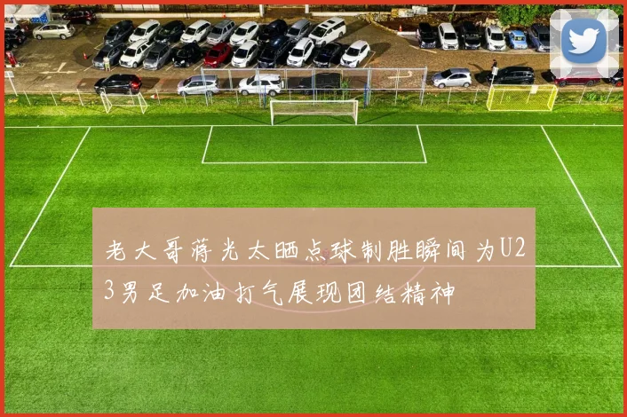 老大哥蒋光太晒点球制胜瞬间为U23男足加油打气展现团结精神