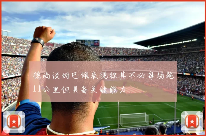 德尚谈姆巴佩表现称其不必每场跑11公里但具备关键能力
