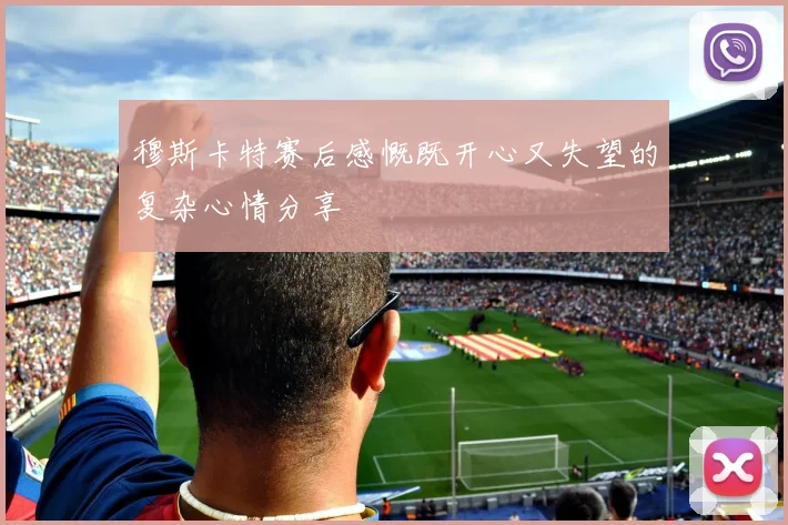 穆斯卡特赛后感慨既开心又失望的复杂心情分享