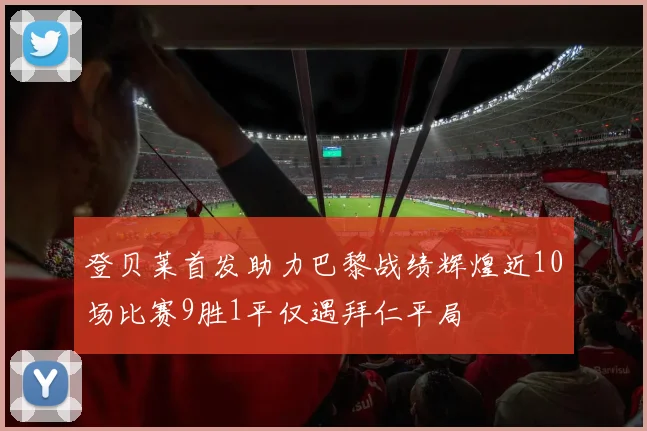 登贝莱首发助力巴黎战绩辉煌近10场比赛9胜1平仅遇拜仁平局