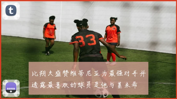 比朔夫盛赞维蒂尼亚为最强对手并透露最喜欢的球员是他与基米希