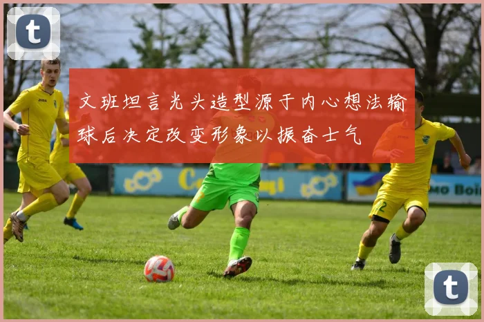 文班坦言光头造型源于内心想法输球后决定改变形象以振奋士气