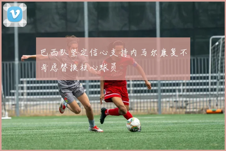 巴西队坚定信心支持内马尔康复不考虑替换核心球员