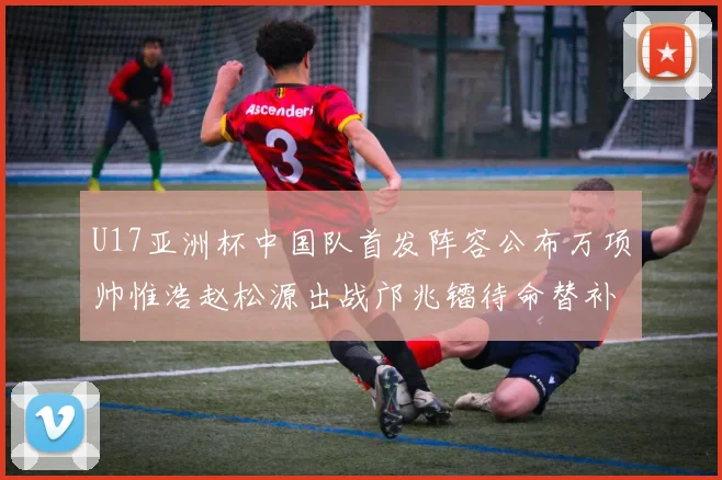 U17亚洲杯中国队首发阵容公布万项帅惟浩赵松源出战邝兆镭待命替补