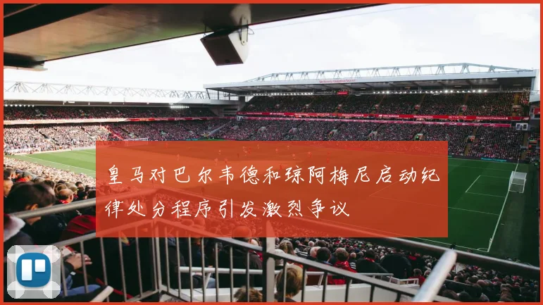 皇马对巴尔韦德和琼阿梅尼启动纪律处分程序引发激烈争议