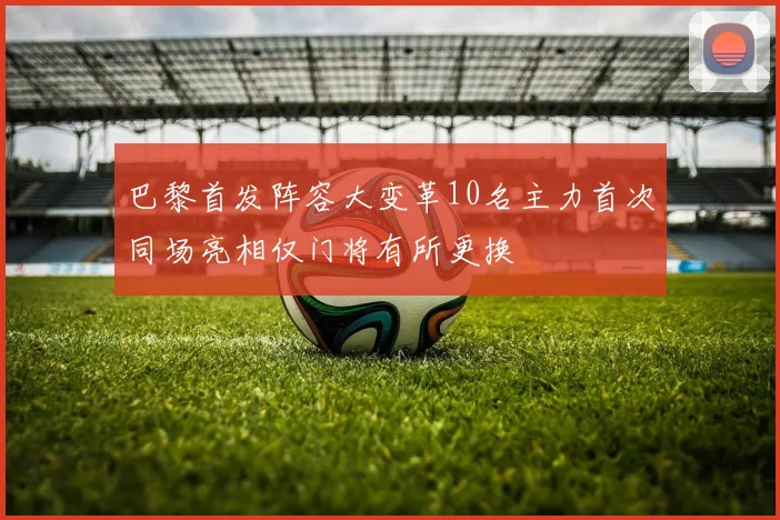 巴黎首发阵容大变革10名主力首次同场亮相仅门将有所更换