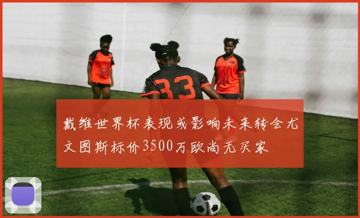 戴维世界杯表现或影响未来转会尤文图斯标价3500万欧尚无买家