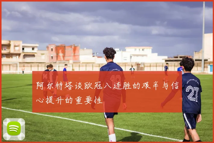 阿尔特塔谈欧冠八连胜的艰辛与信心提升的重要性