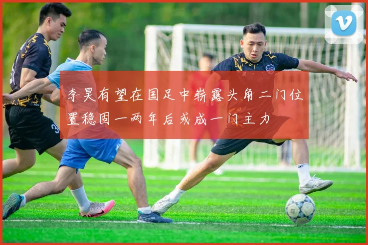 李昊有望在国足中崭露头角二门位置稳固一两年后或成一门主力