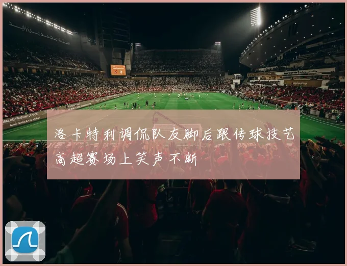 洛卡特利调侃队友脚后跟传球技艺高超赛场上笑声不断