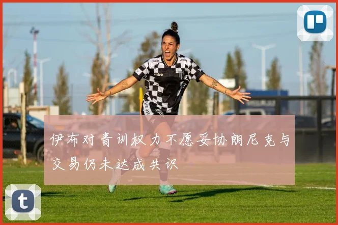 伊布对青训权力不愿妥协朗尼克与交易仍未达成共识