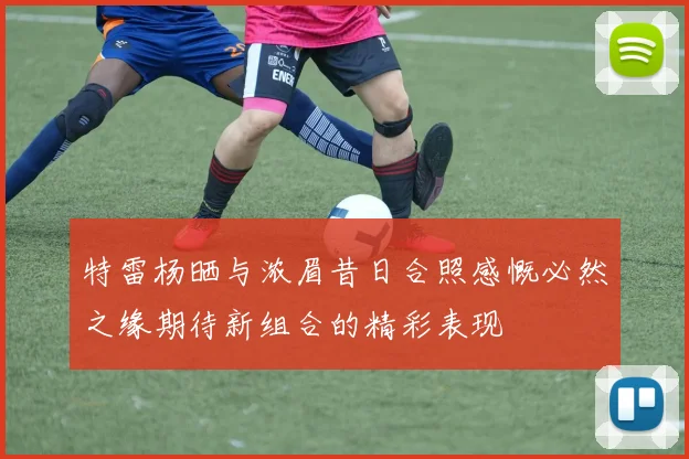 特雷杨晒与浓眉昔日合照感慨必然之缘期待新组合的精彩表现