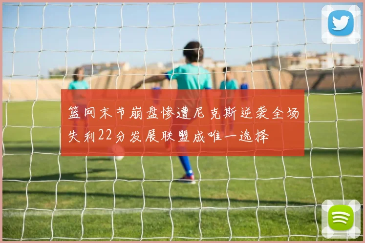篮网末节崩盘惨遭尼克斯逆袭全场失利22分发展联盟成唯一选择