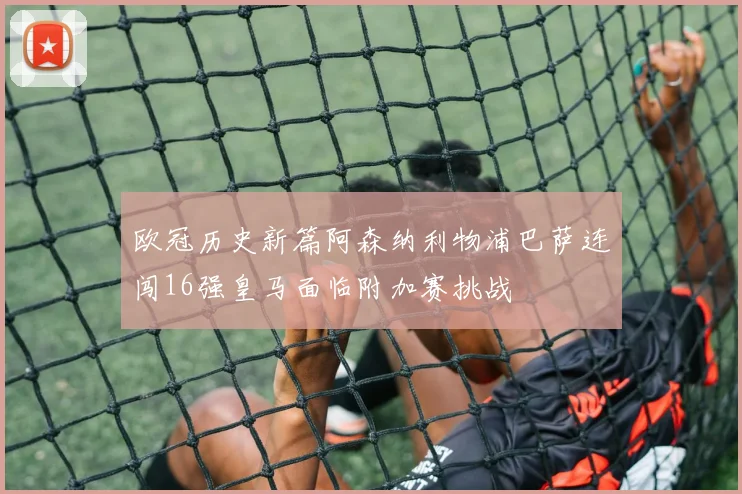 欧冠历史新篇阿森纳利物浦巴萨连闯16强皇马面临附加赛挑战