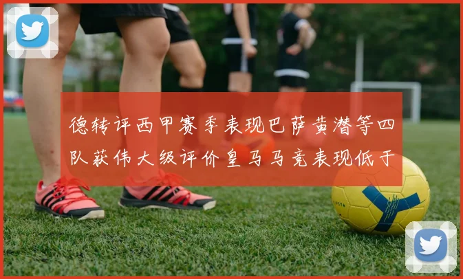 德转评西甲赛季表现巴萨黄潜等四队获伟大级评价皇马马竞表现低于预期