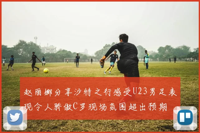 赵丽娜分享沙特之行感受U23男足表现令人骄傲C罗现场氛围超出预期