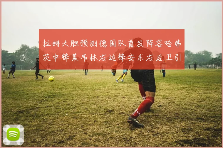 拉姆大胆预测德国队首发阵容哈弗茨中锋莱韦林右边锋安东右后卫引发热议
